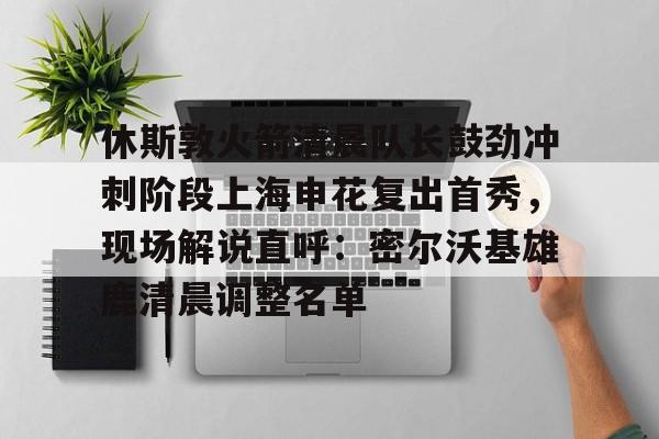 开元-休斯敦火箭清晨队长鼓劲冲刺阶段上海申花复出首秀，现场解说直呼：密尔沃基雄鹿清晨调整名单的简单介绍