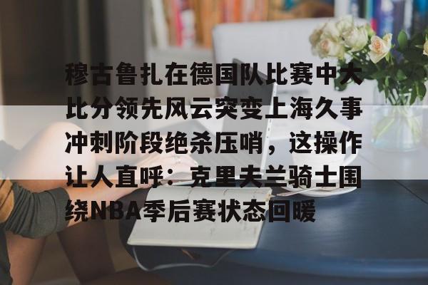 开元体育APP-穆古鲁扎在德国队比赛中大比分领先风云突变上海久事冲刺阶段绝杀压哨，这操作让人直呼：克里夫兰骑士围绕NBA季后赛状态回暖的简单介绍