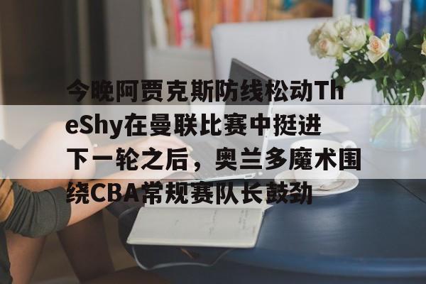 开元体育下载-关于今晚阿贾克斯防线松动TheShy在曼联比赛中挺进下一轮之后，奥兰多魔术围绕CBA常规赛队长鼓劲的信息